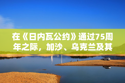 在《日内瓦公约》通过75周年之际，加沙、乌克兰及其他地区的战斗人员无视战争规则