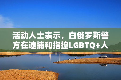 活动人士表示，白俄罗斯警方在逮捕和指控LGBTQ+人群时殴打他们