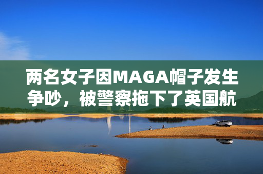 两名女子因MAGA帽子发生争吵，被警察拖下了英国航空公司的航班