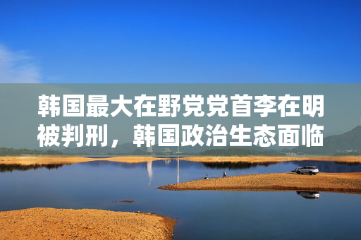 韩国最大在野党党首李在明被判刑，韩国政治生态面临考验