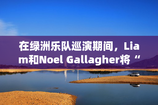 在绿洲乐队巡演期间，Liam和Noel Gallagher将“非常分开”，就像“军事行动”一样。