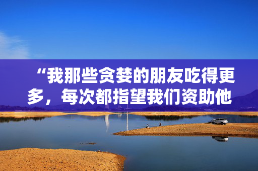 “我那些贪婪的朋友吃得更多，每次都指望我们资助他们——这让人筋疲力尽。”