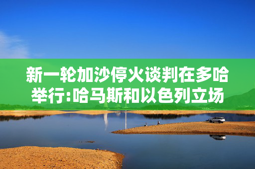 新一轮加沙停火谈判在多哈举行:哈马斯和以色列立场如何?