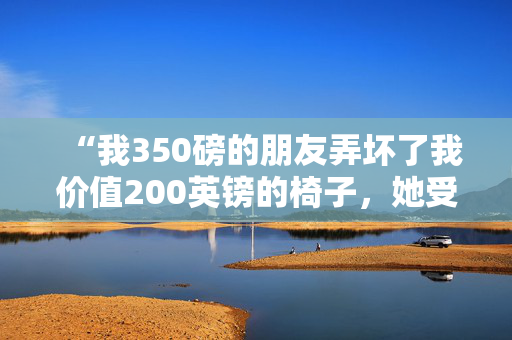 “我350磅的朋友弄坏了我价值200英镑的椅子，她受伤了，但需要立即赔偿。”