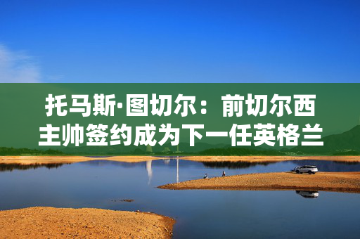 托马斯·图切尔：前切尔西主帅签约成为下一任英格兰主帅