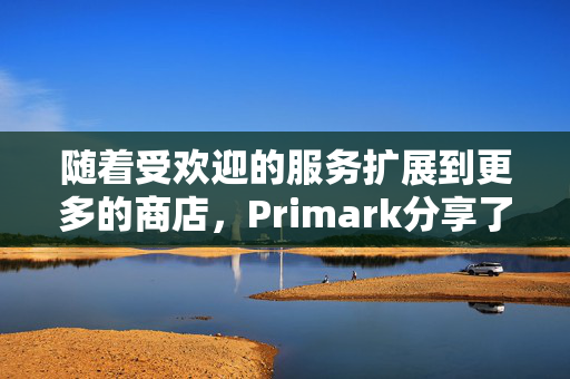 随着受欢迎的服务扩展到更多的商店，Primark分享了巨大的更新