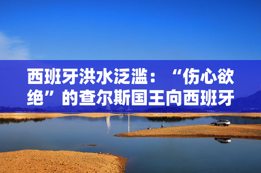 西班牙洪水泛滥：“伤心欲绝”的查尔斯国王向西班牙王室传递了感人的信息