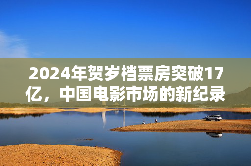 2024年贺岁档票房突破17亿，中国电影市场的新纪录