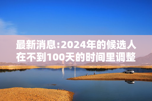 最新消息:2024年的候选人在不到100天的时间里调整了他们的竞选活动