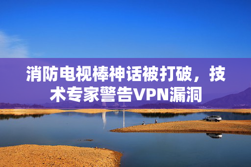 消防电视棒神话被打破，技术专家警告VPN漏洞