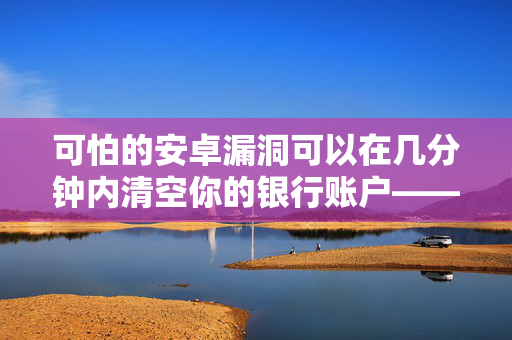 可怕的安卓漏洞可以在几分钟内清空你的银行账户——数百万人收到了警报