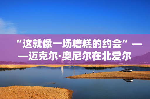 “这就像一场糟糕的约会”——迈克尔·奥尼尔在北爱尔兰最大的低谷之一如是说